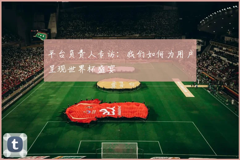 平台负责人专访：我们如何为用户呈现世界杯盛宴
