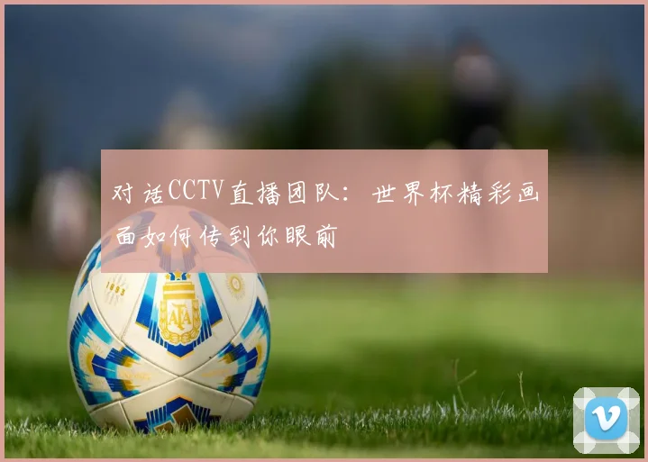 对话CCTV直播团队：世界杯精彩画面如何传到你眼前