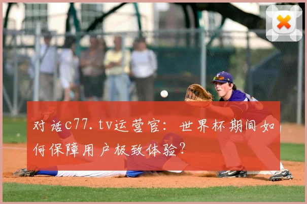 对话c77.tv运营官：世界杯期间如何保障用户极致体验？