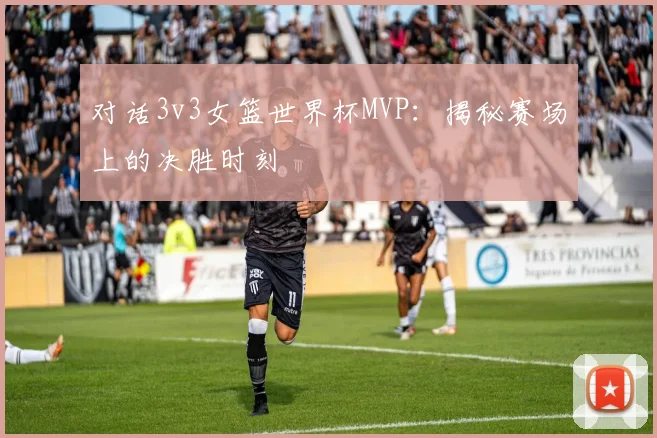 对话3v3女篮世界杯MVP：揭秘赛场上的决胜时刻