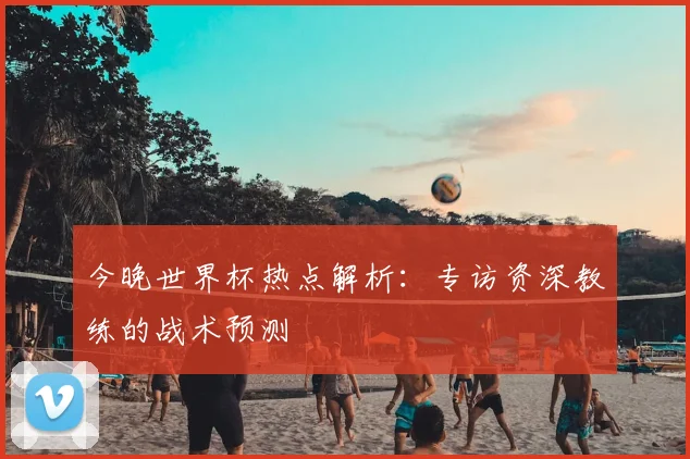 今晚世界杯热点解析：专访资深教练的战术预测