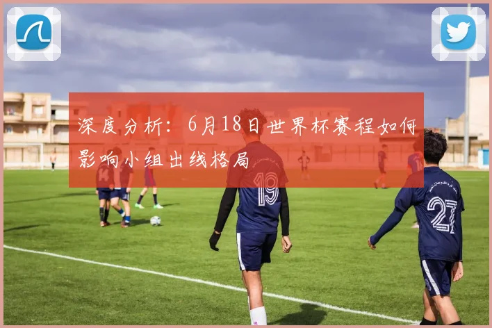 深度分析：6月18日世界杯赛程如何影响小组出线格局