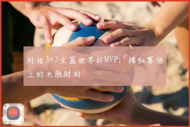 对话3v3女篮世界杯MVP：揭秘赛场上的决胜时刻