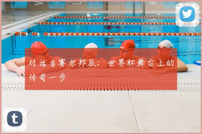 对话吉赛尔邦辰：世界杯舞台上的传奇一步