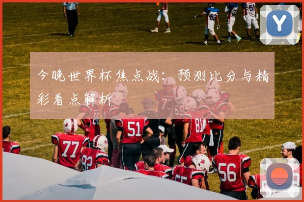 今晚世界杯焦点战：预测比分与精彩看点解析