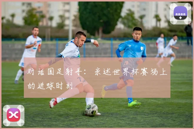 对话国足射手：亲述世界杯赛场上的进球时刻