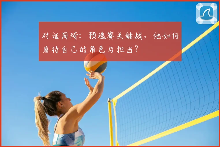 对话周琦：预选赛关键战，他如何看待自己的角色与担当？