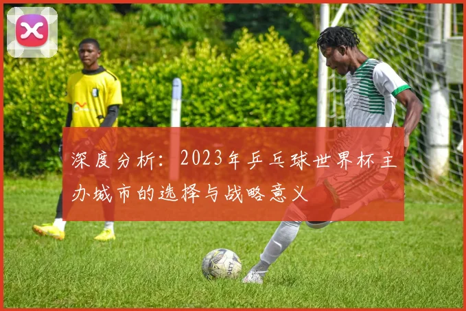 深度分析：2023年乒乓球世界杯主办城市的选择与战略意义