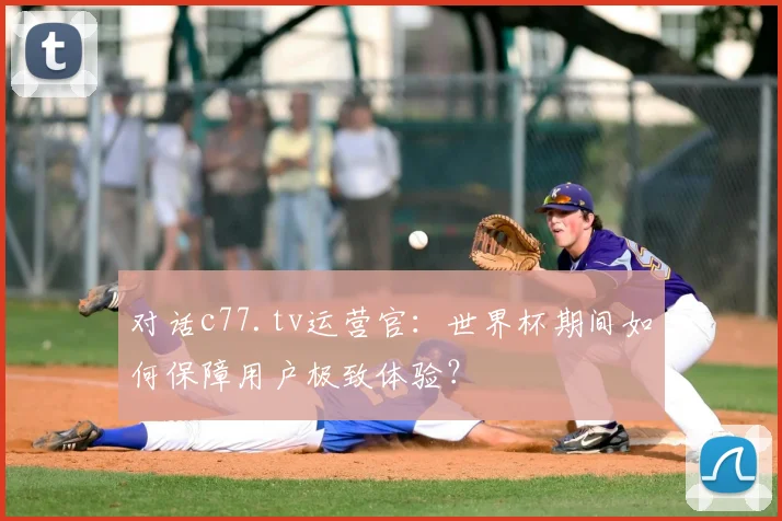 对话c77.tv运营官：世界杯期间如何保障用户极致体验？