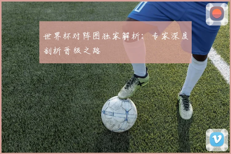 世界杯对阵图独家解析:专家深度剖析晋级之路